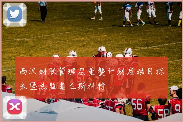 西汉姆联管理层重整计划启动目标米堡总监基兰斯科特