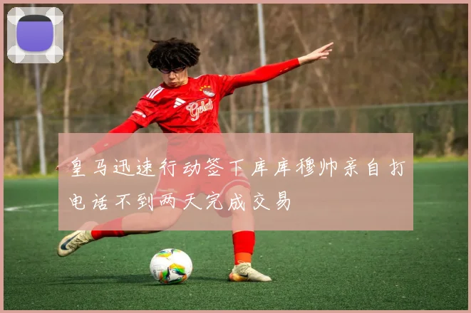 皇马迅速行动签下库库穆帅亲自打电话不到两天完成交易