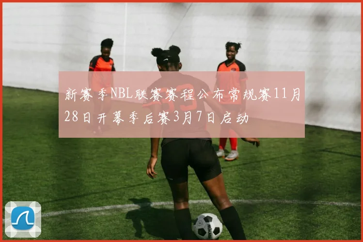 新赛季NBL联赛赛程公布常规赛11月28日开幕季后赛3月7日启动