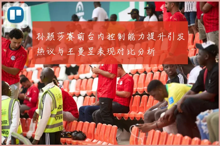 孙颖莎赛前台内控制能力提升引发热议与王曼昱表现对比分析