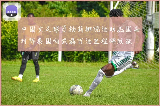 中国女足球员杨莉娜现场助威国足对阵泰国向武磊百场里程碑致敬