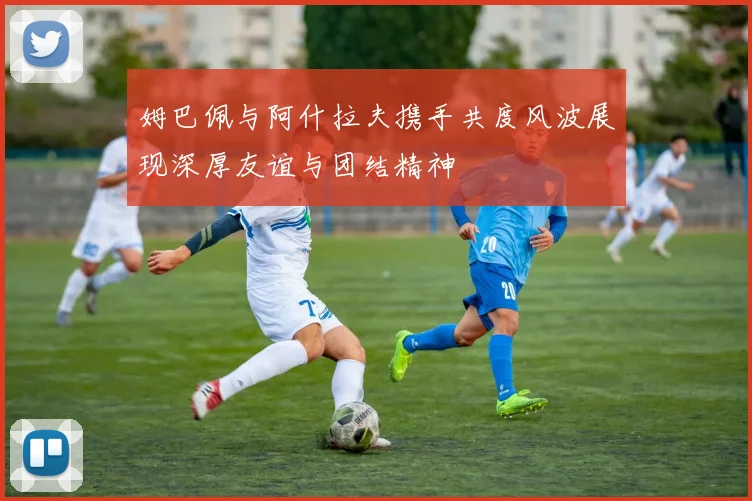 姆巴佩与阿什拉夫携手共度风波展现深厚友谊与团结精神