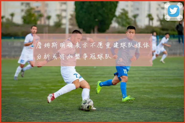 詹姆斯明确表示不愿重建球队媒体分析或将加盟争冠球队