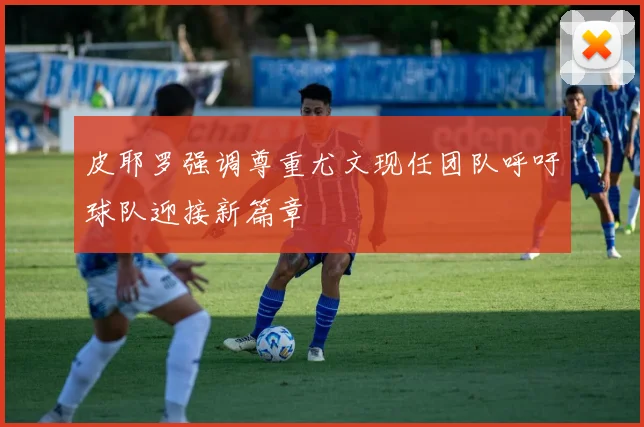 皮耶罗强调尊重尤文现任团队呼吁球队迎接新篇章