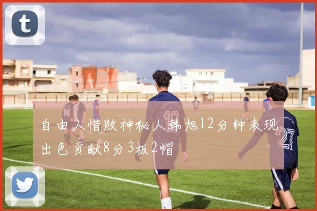 自由人惜败神秘人韩旭12分钟表现出色贡献8分3板2帽