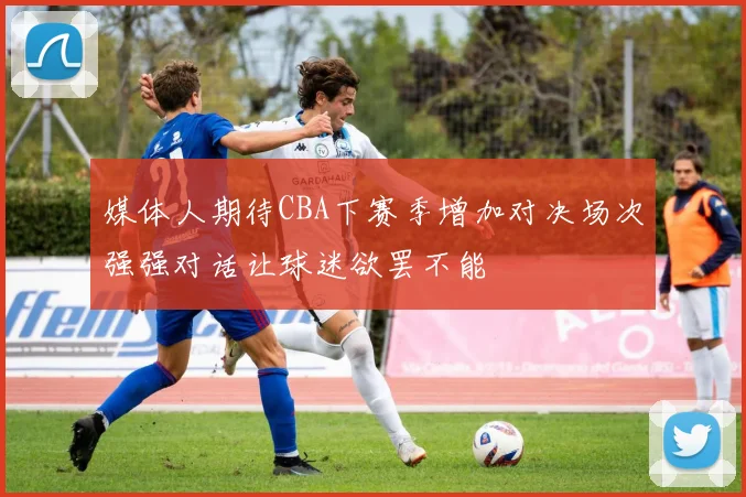 媒体人期待CBA下赛季增加对决场次强强对话让球迷欲罢不能