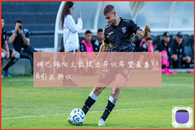 姆巴佩向主裁提出异议希望查看VAR引发热议