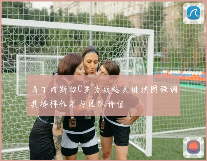 马丁内斯称C罗为战略关键拼图强调其榜样作用与团队价值