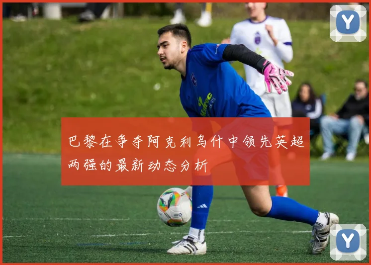 巴黎在争夺阿克利乌什中领先英超两强的最新动态分析