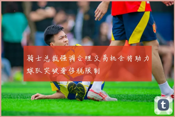 骑士总裁强调合理交易机会将助力球队突破奢侈税限制