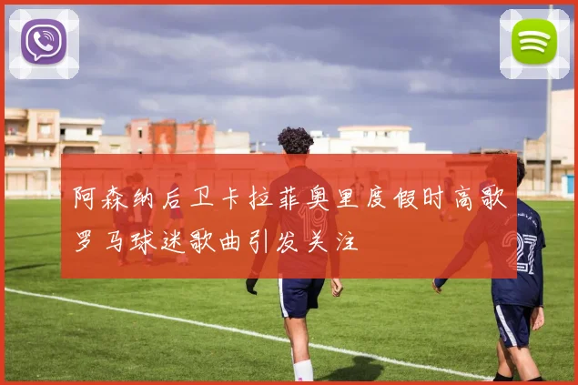 阿森纳后卫卡拉菲奥里度假时高歌罗马球迷歌曲引发关注