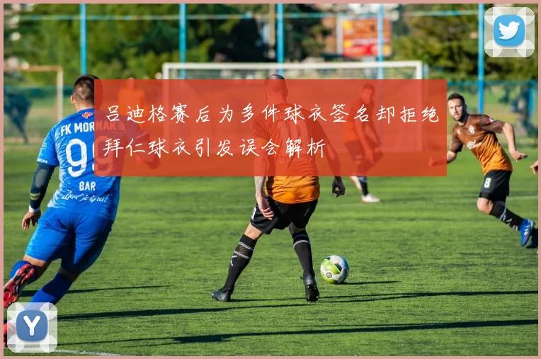 吕迪格赛后为多件球衣签名却拒绝拜仁球衣引发误会解析