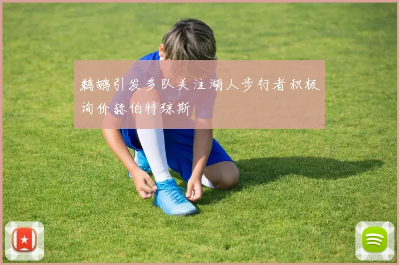 鹈鹕引发多队关注湖人步行者积极询价赫伯特琼斯