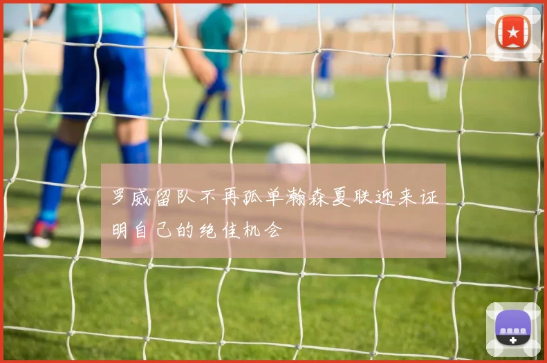 罗威留队不再孤单瀚森夏联迎来证明自己的绝佳机会