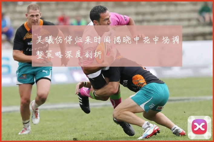 吴曦伤停归来时间揭晓申花中场调整策略深度剖析