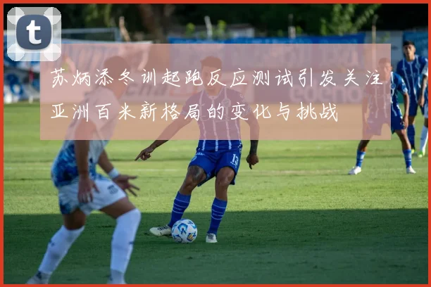 苏炳添冬训起跑反应测试引发关注亚洲百米新格局的变化与挑战